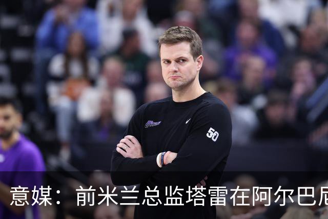 意媒：前米兰总监塔雷在阿尔巴尼亚被查，涉嫌参与前副总理的腐败